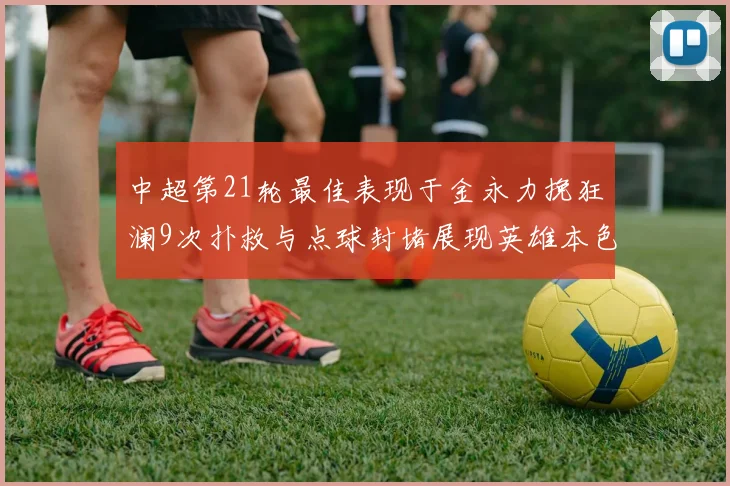 中超第21轮最佳表现于金永力挽狂澜9次扑救与点球封堵展现英雄本色