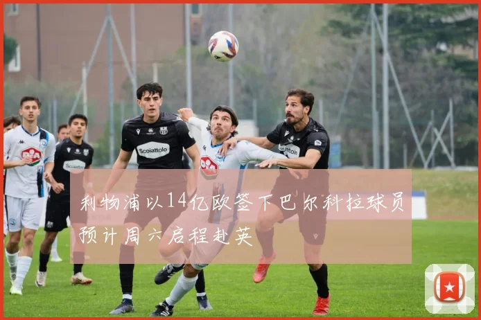 利物浦以14亿欧签下巴尔科拉球员预计周六启程赴英