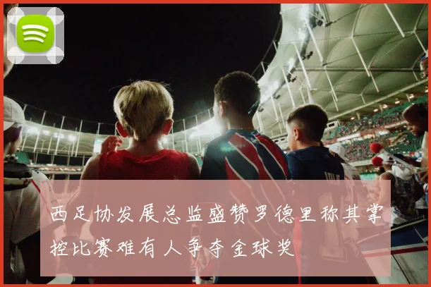 西足协发展总监盛赞罗德里称其掌控比赛难有人争夺金球奖