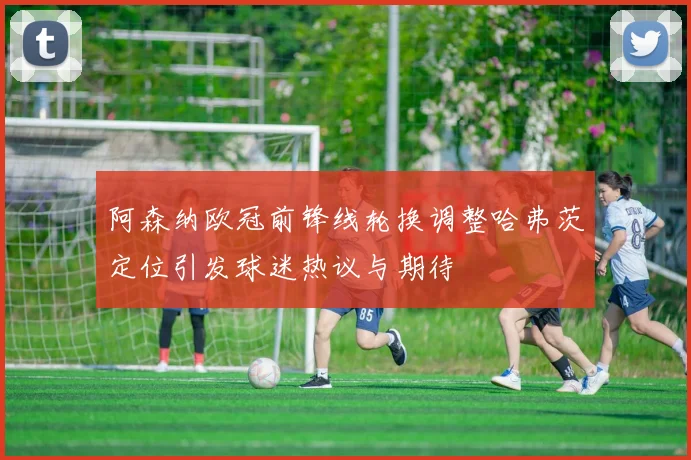 阿森纳欧冠前锋线轮换调整哈弗茨定位引发球迷热议与期待