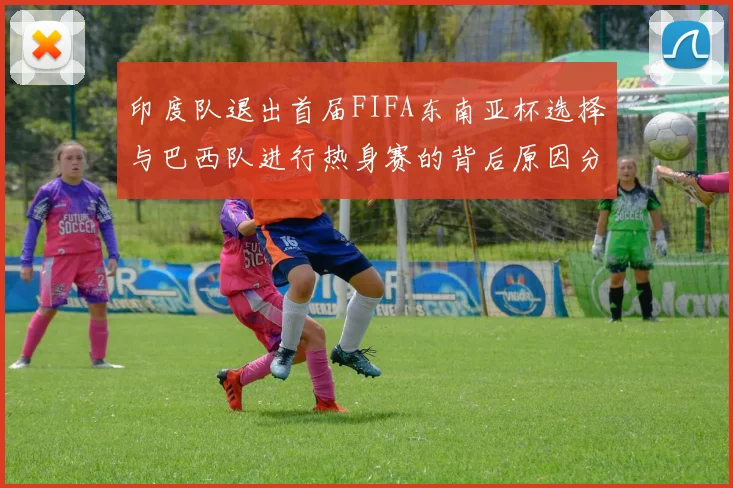 印度队退出首届FIFA东南亚杯选择与巴西队进行热身赛的背后原因分析