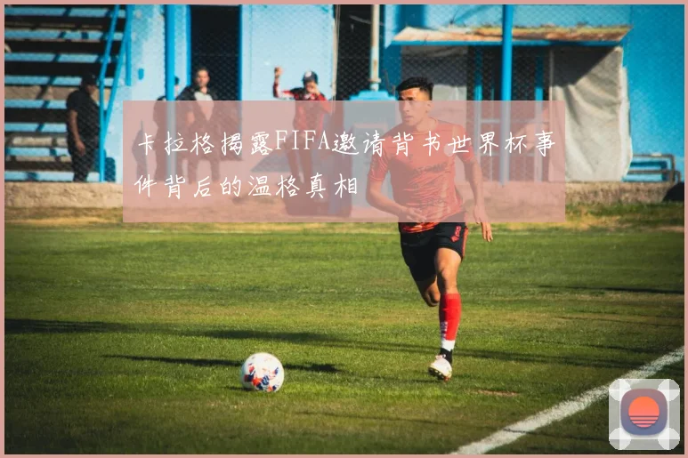 卡拉格揭露FIFA邀请背书世界杯事件背后的温格真相