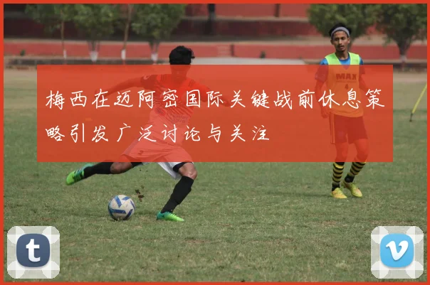 梅西在迈阿密国际关键战前休息策略引发广泛讨论与关注