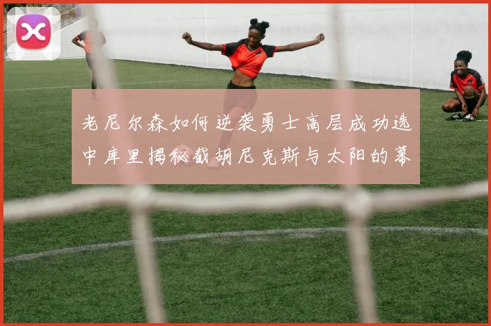 老尼尔森如何逆袭勇士高层成功选中库里揭秘截胡尼克斯与太阳的幕后故事