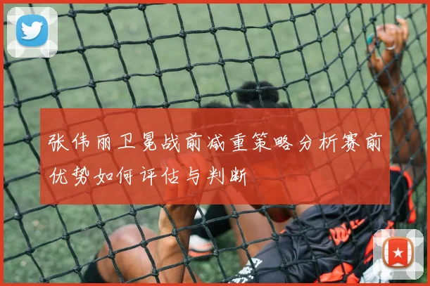 张伟丽卫冕战前减重策略分析赛前优势如何评估与判断