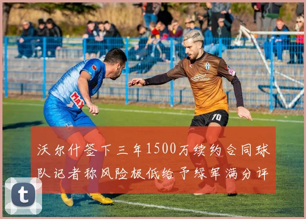 沃尔什签下三年1500万续约合同球队记者称风险极低给予绿军满分评价