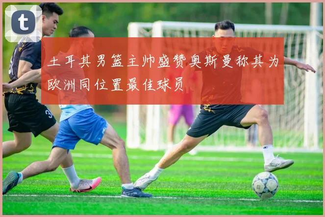 土耳其男篮主帅盛赞奥斯曼称其为欧洲同位置最佳球员