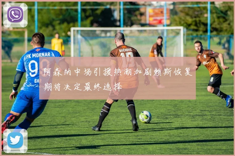阿森纳中场引援热潮加剧赖斯恢复期将决定最终选择