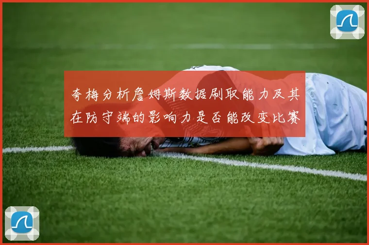 夸梅分析詹姆斯数据刷取能力及其在防守端的影响力是否能改变比赛走势